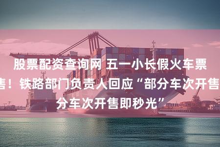 股票配资查询网 五一小长假火车票今起开售！铁路部门负责人回应“部分车次开售即秒光”