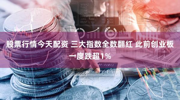 股票行情今天配资 三大指数全数翻红 此前创业板一度跌超1%