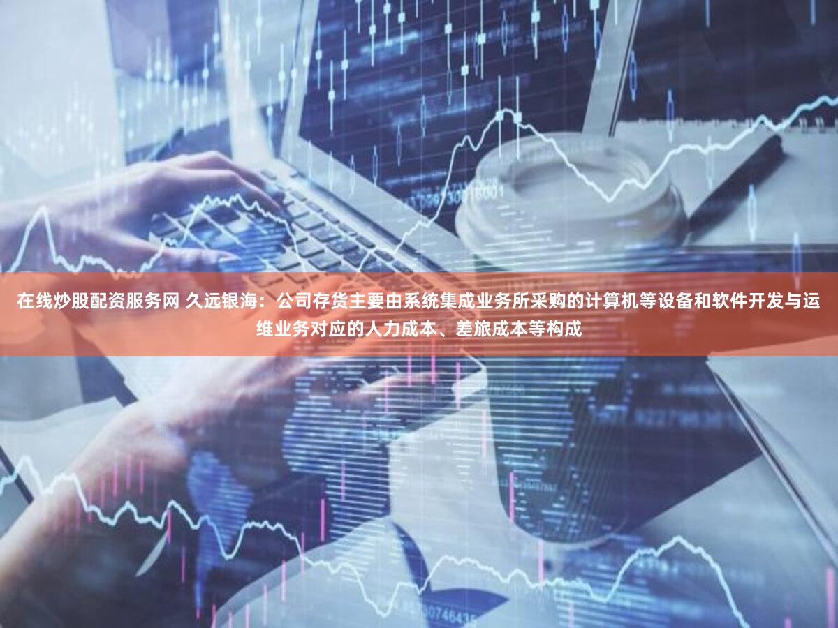 在线炒股配资服务网 久远银海：公司存货主要由系统集成业务所采购的计算机等设备和软件开发与运维业务对应的人力成本、差旅成本等构成
