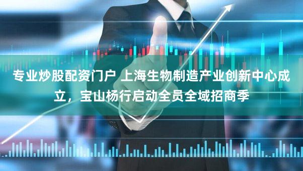 专业炒股配资门户 上海生物制造产业创新中心成立，宝山杨行启动全员全域招商季