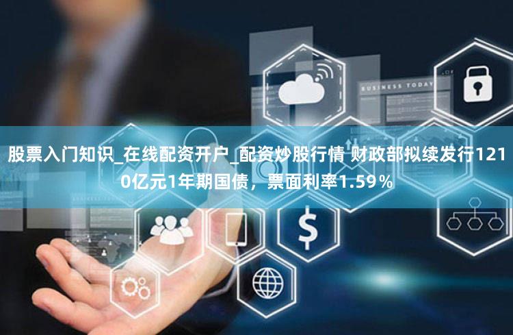 股票入门知识_在线配资开户_配资炒股行情 财政部拟续发行1210亿元1年期国债，票面利率1.59％