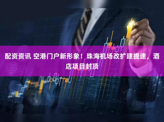配资资讯 空港门户新形象！珠海机场改扩建提速，酒店项目封顶