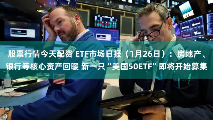 股票行情今天配资 ETF市场日报（1月26日）：房地产、银行等核心资产回暖 新一只“美国50ETF”即将开始募集