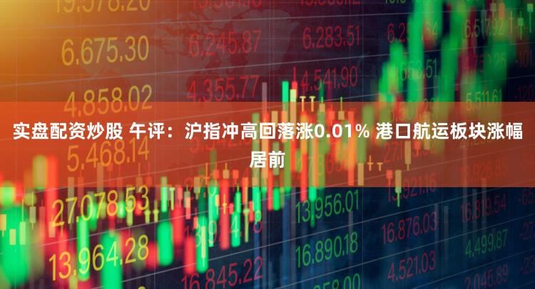 实盘配资炒股 午评：沪指冲高回落涨0.01% 港口航运板块涨幅居前