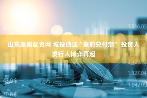 山东股票配资网 城投债迎“提前兑付潮” 投资人发行人博弈再起