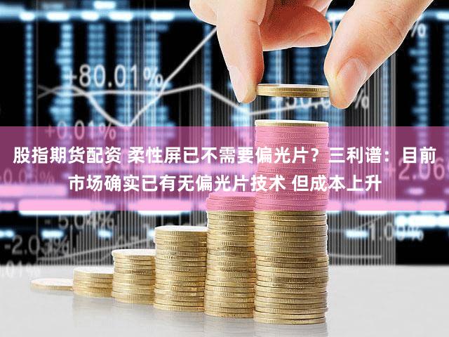 股指期货配资 柔性屏已不需要偏光片？三利谱：目前市场确实已有无偏光片技术 但成本上升