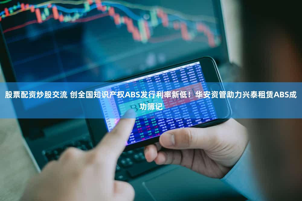 股票配资炒股交流 创全国知识产权ABS发行利率新低！华安资管助力兴泰租赁ABS成功簿记