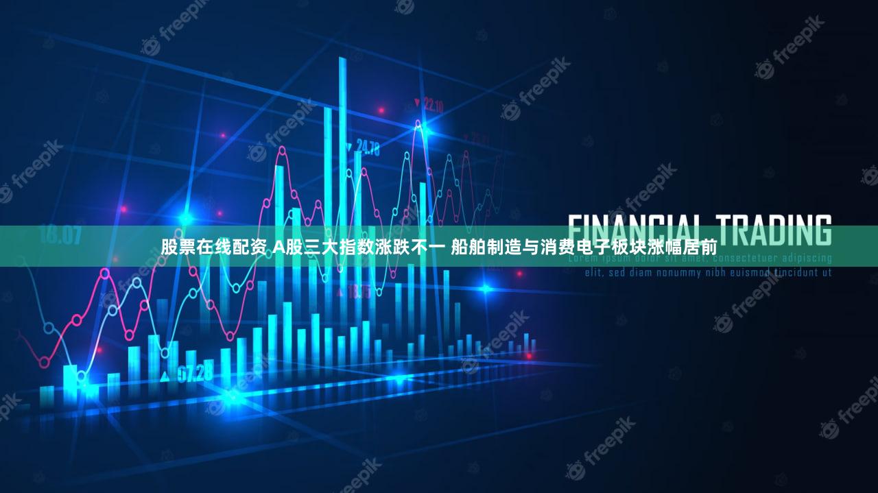 股票在线配资 A股三大指数涨跌不一 船舶制造与消费电子板块涨幅居前