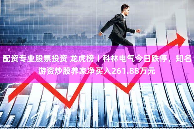 配资专业股票投资 龙虎榜丨科林电气今日跌停，知名游资炒股养家净买入261.88万元
