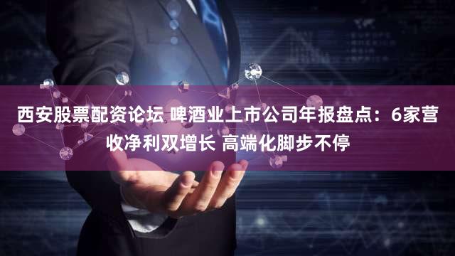 西安股票配资论坛 啤酒业上市公司年报盘点：6家营收净利双增长 高端化脚步不停