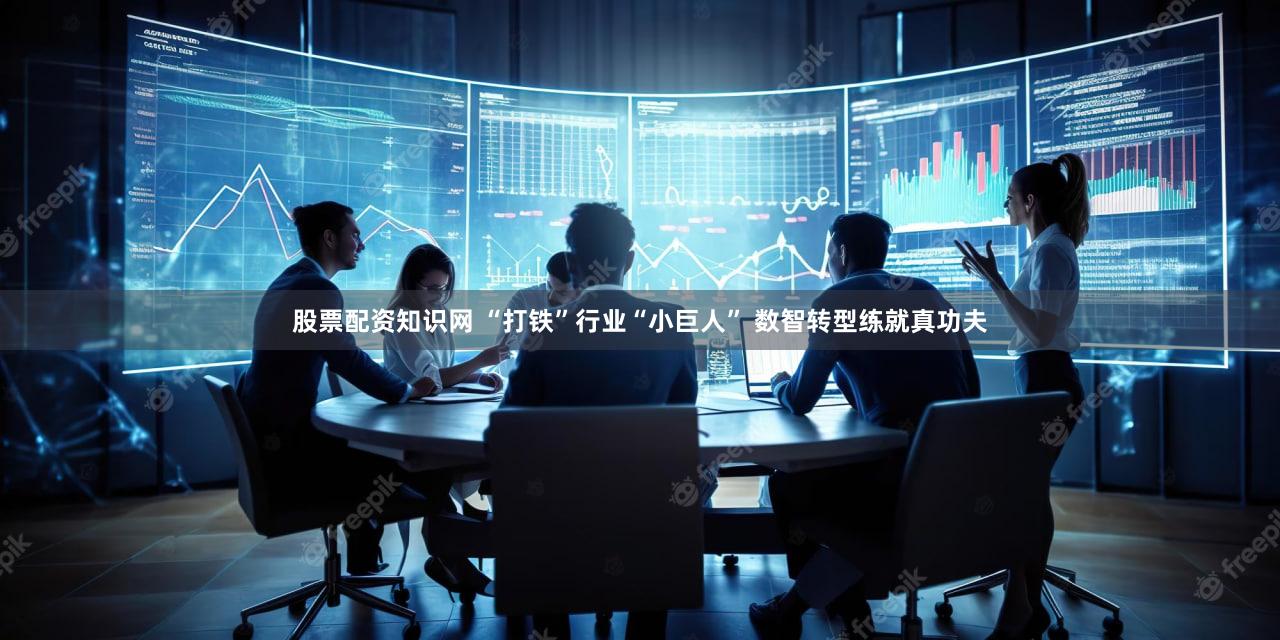 股票配资知识网 “打铁”行业“小巨人” 数智转型练就真功夫