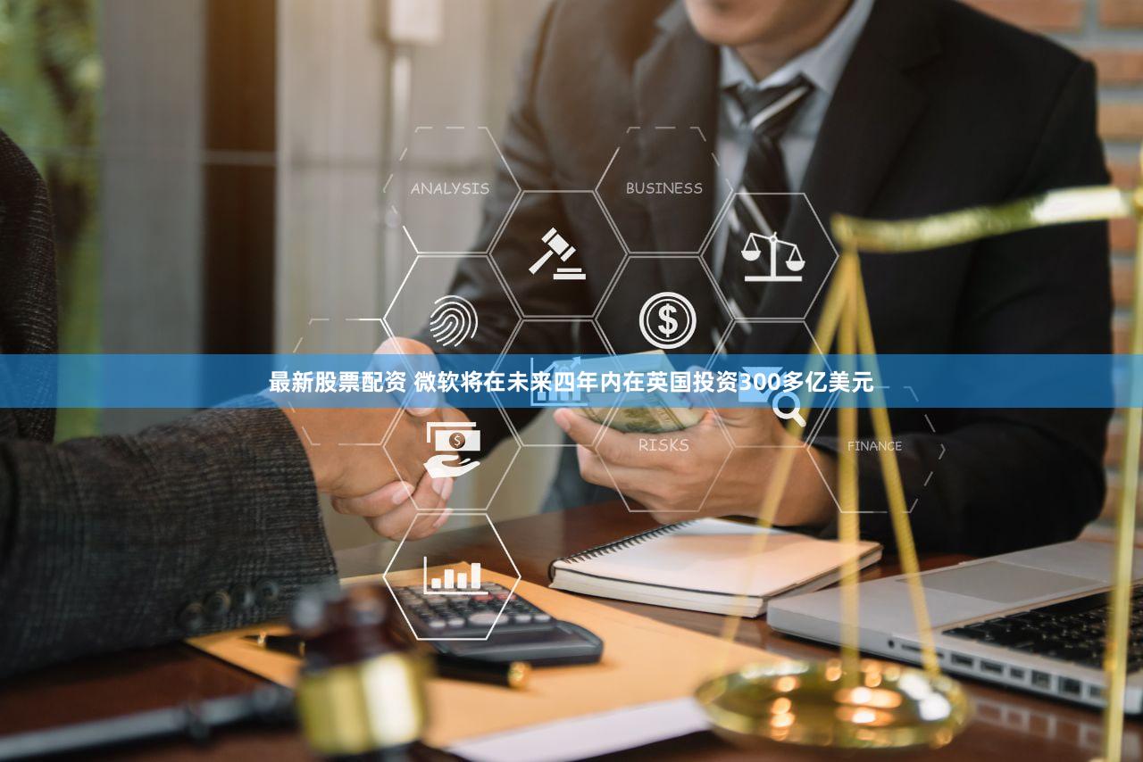 最新股票配资 微软将在未来四年内在英国投资300多亿美元