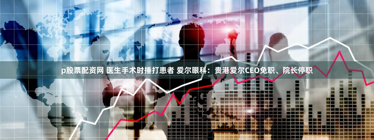 p股票配资网 医生手术时捶打患者 爱尔眼科：贵港爱尔CEO免职、院长停职