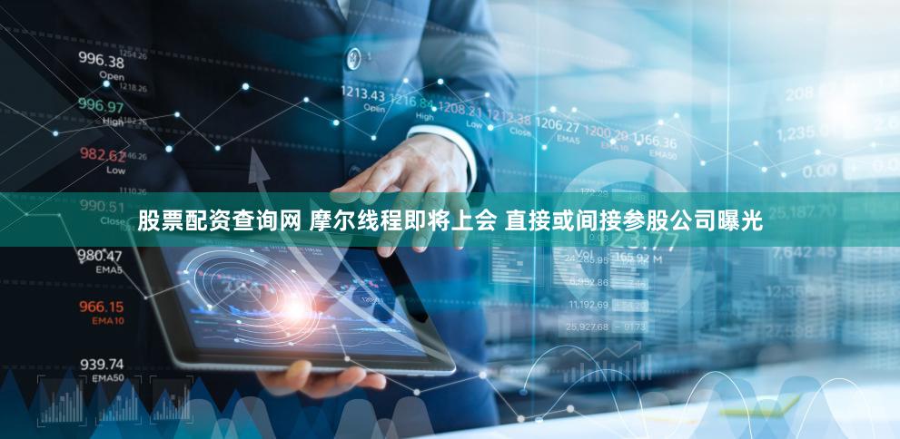 股票配资查询网 摩尔线程即将上会 直接或间接参股公司曝光