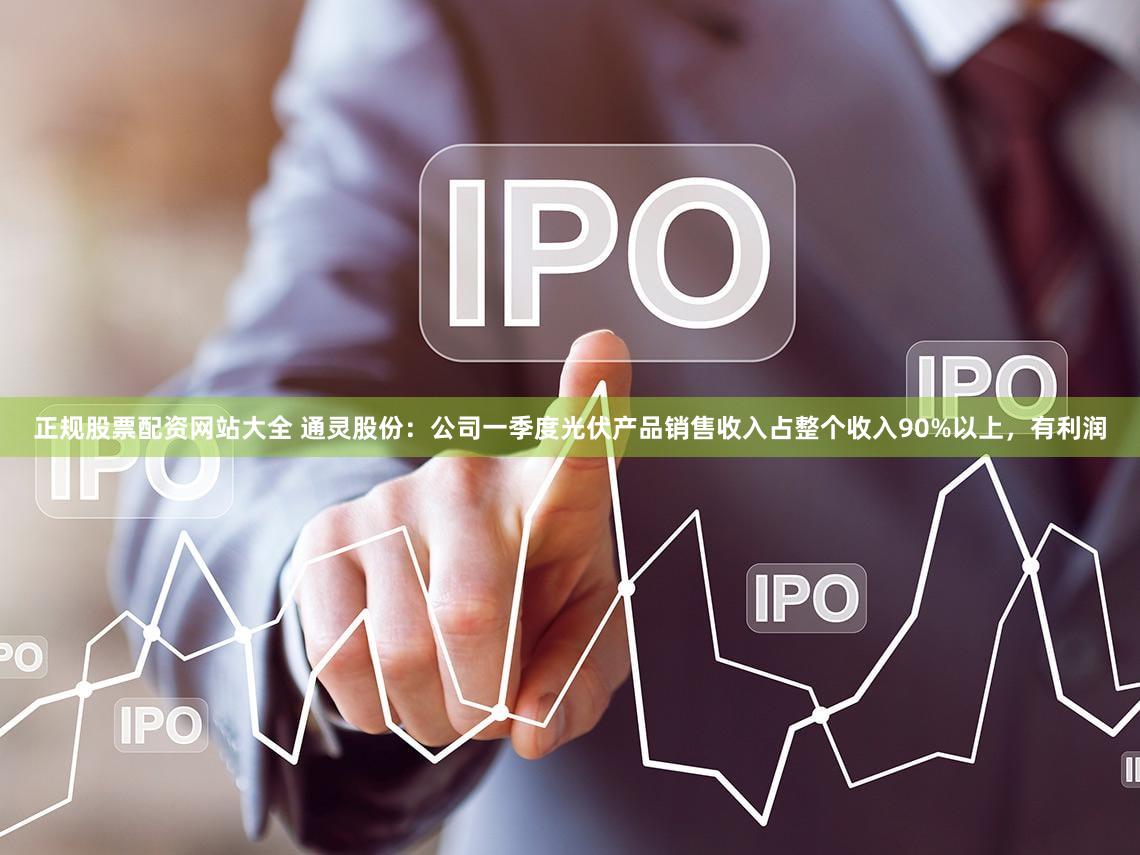 正规股票配资网站大全 通灵股份：公司一季度光伏产品销售收入占整个收入90%以上，有利润
