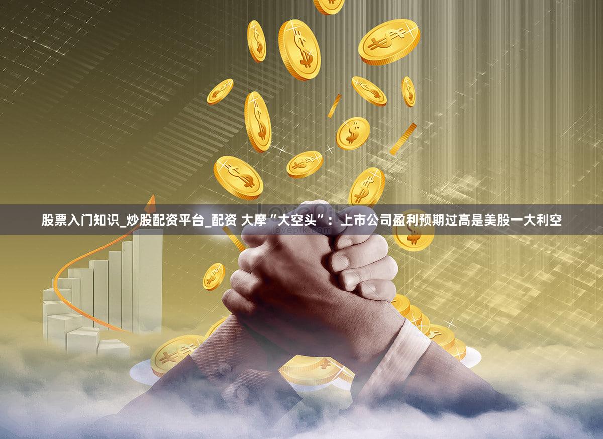 股票入门知识_炒股配资平台_配资 大摩“大空头”:上市公司盈利预期过高是美股一大利空
