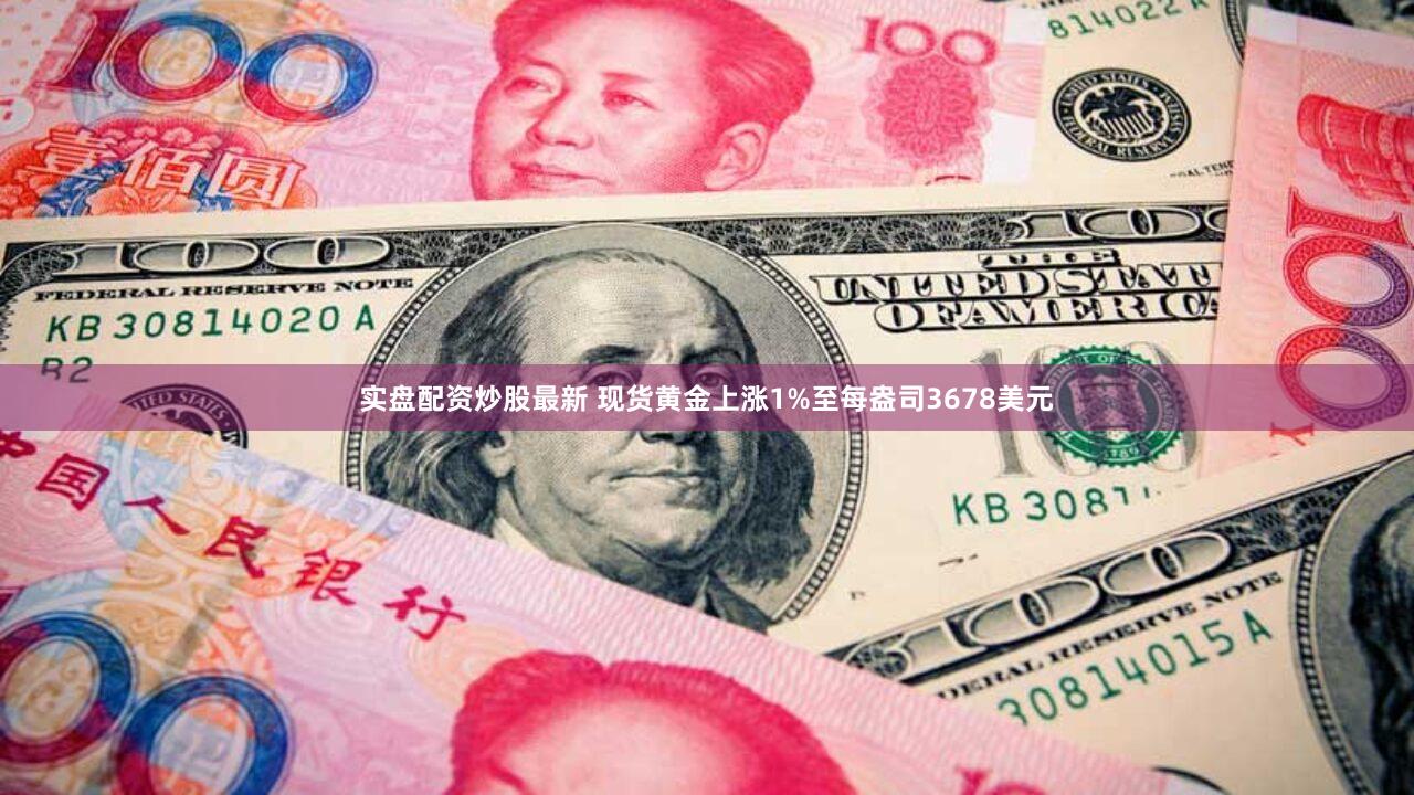 实盘配资炒股最新 现货黄金上涨1%至每盎司3678美元