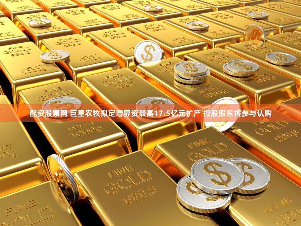 配资股票网 巨星农牧拟定增募资最高17.5亿元扩产 控股股东将参与认购