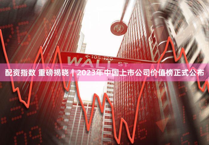 配资指数 重磅揭晓｜2023年中国上市公司价值榜正式公布