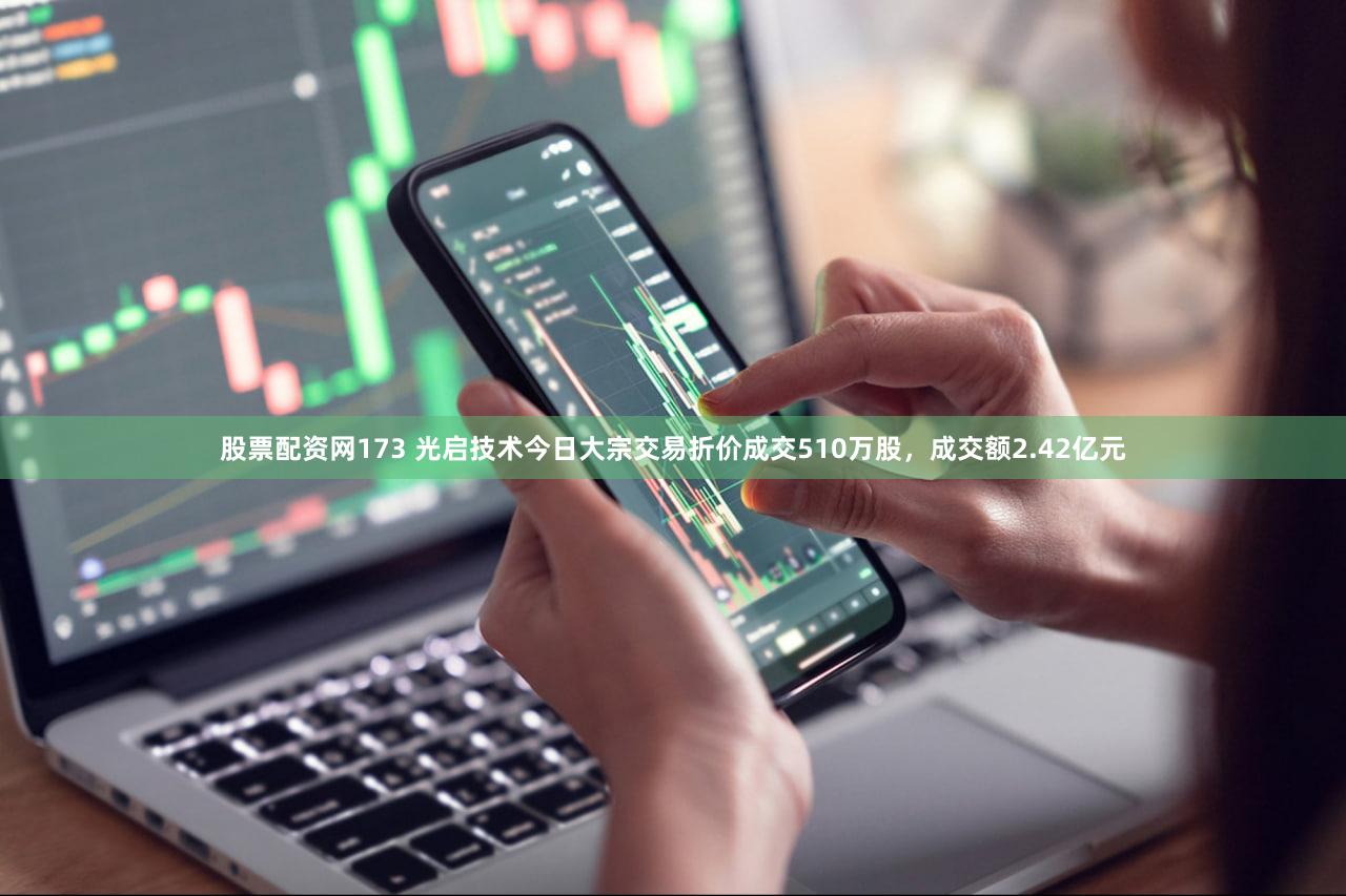 股票配资网173 光启技术今日大宗交易折价成交510万股，成交额2.42亿元