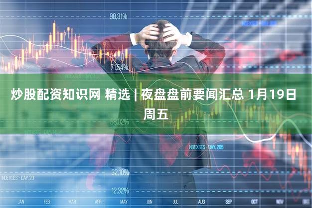 炒股配资知识网 精选 | 夜盘盘前要闻汇总 1月19日 周五