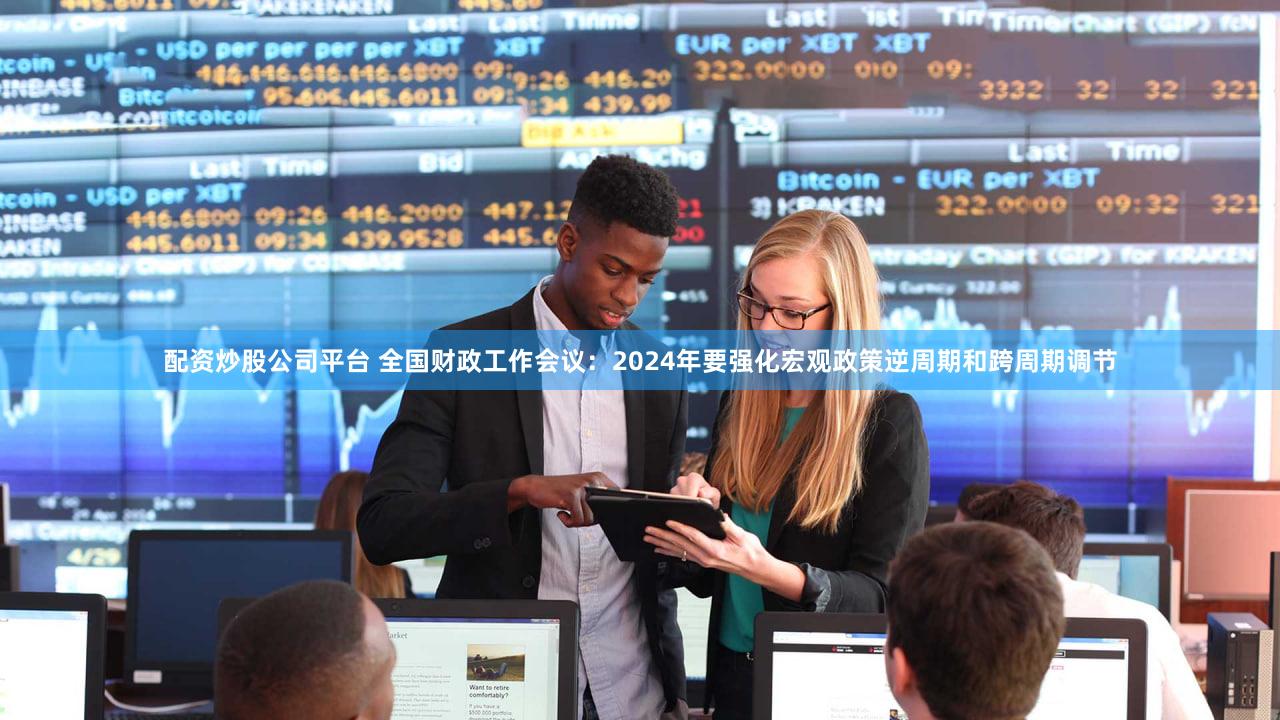 配资炒股公司平台 全国财政工作会议：2024年要强化宏观政策逆周期和跨周期调节