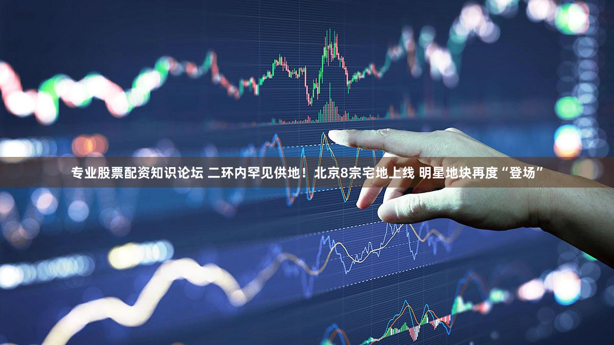 专业股票配资知识论坛 二环内罕见供地!北京8宗宅地上线 明星地块再度“登场”