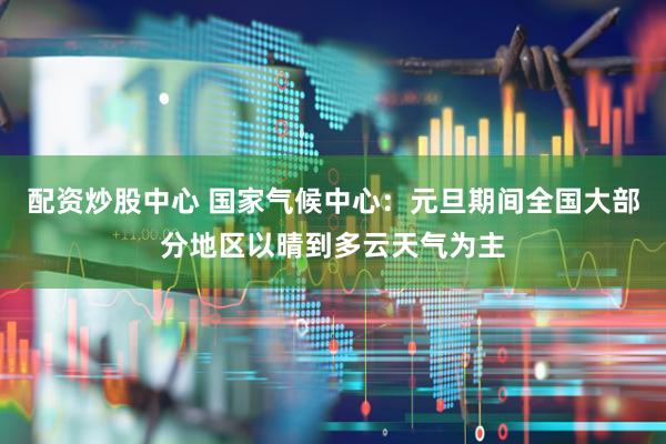 配资炒股中心 国家气候中心：元旦期间全国大部分地区以晴到多云天气为主