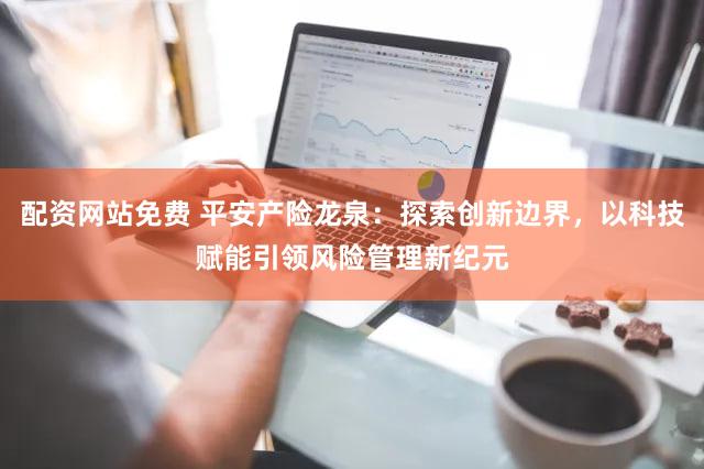 配资网站免费 平安产险龙泉:探索创新边界,以科技赋能引领风险管理新纪元
