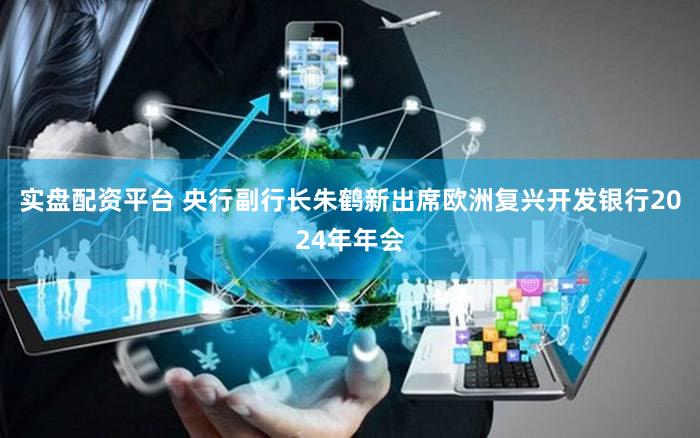 实盘配资平台 央行副行长朱鹤新出席欧洲复兴开发银行2024年年会