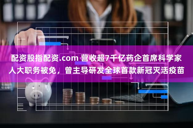 配资股指配资.com 营收超7千亿药企首席科学家人大职务被免，曾主导研发全球首款新冠灭活疫苗