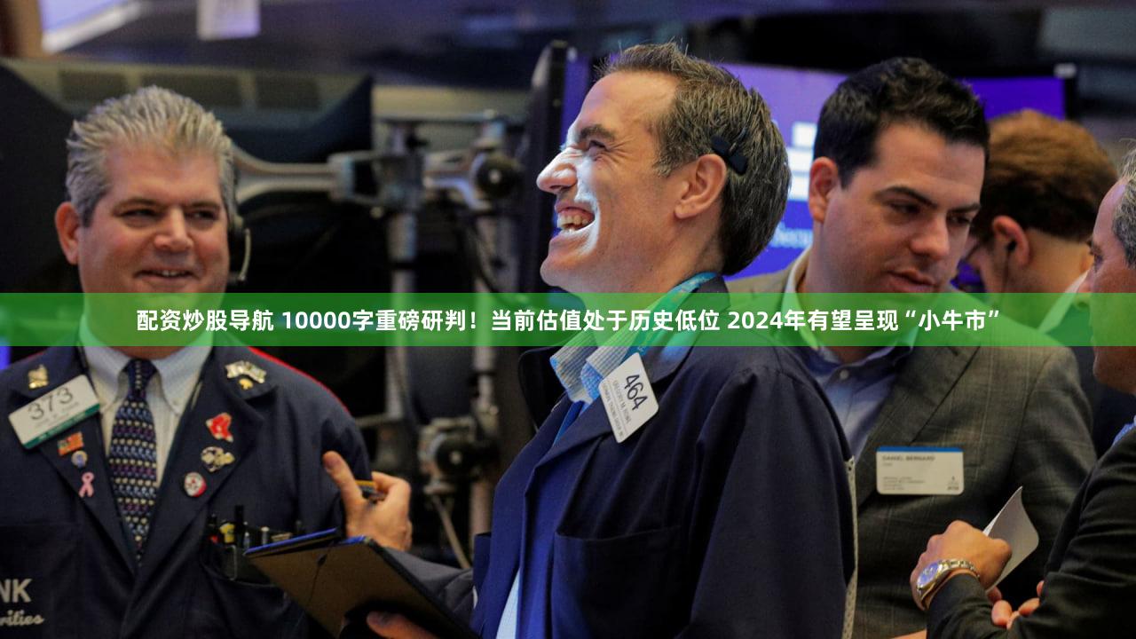 配资炒股导航 10000字重磅研判！当前估值处于历史低位 2024年有望呈现“小牛市”