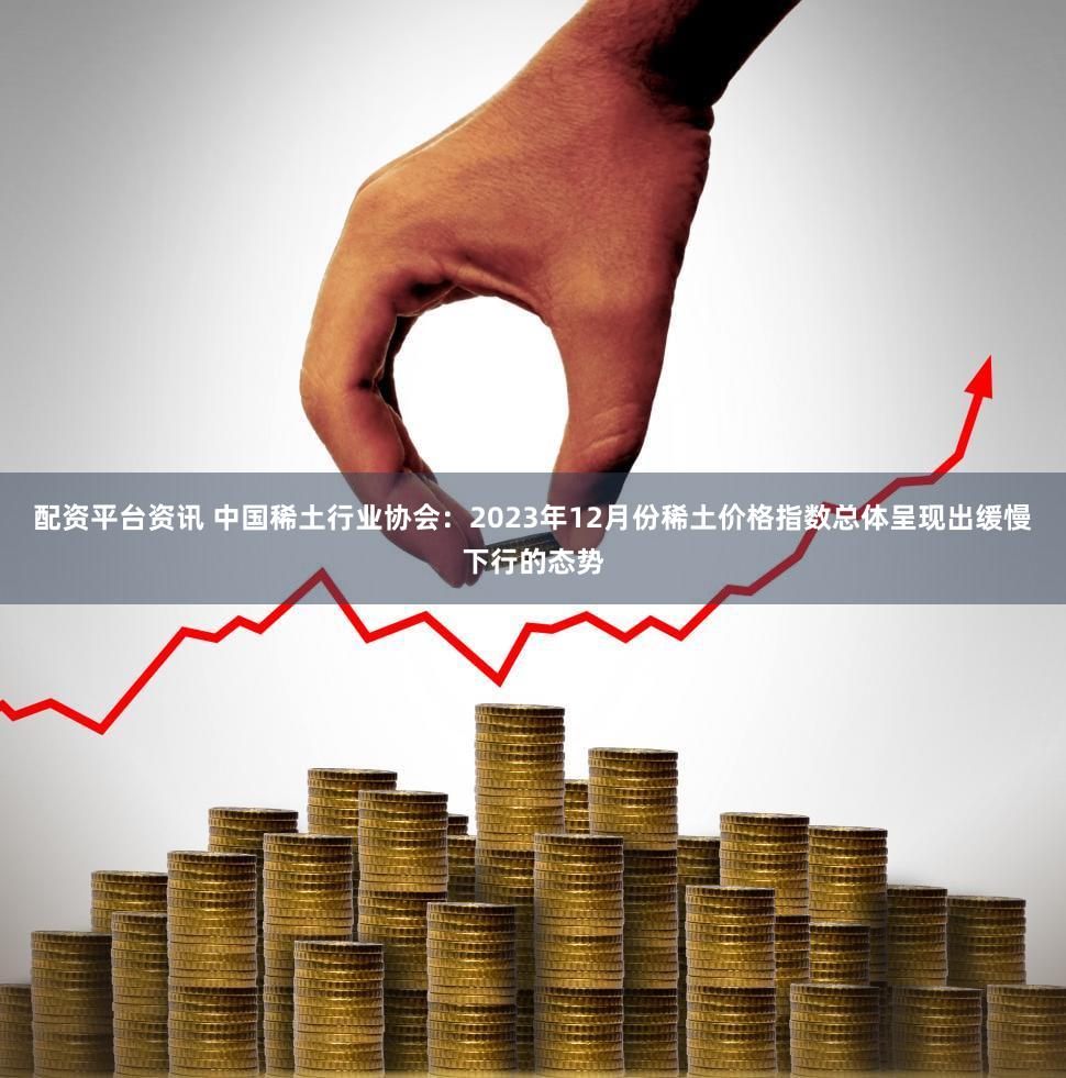 配资平台资讯 中国稀土行业协会：2023年12月份稀土价格指数总体呈现出缓慢下行的态势