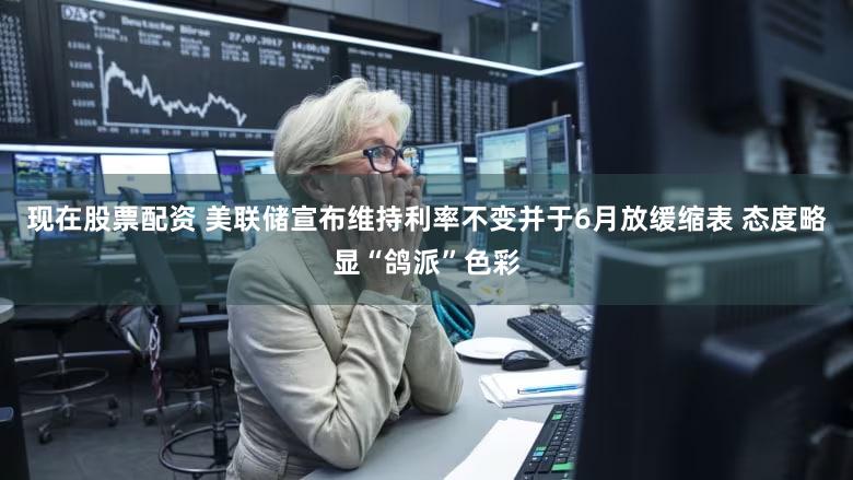 现在股票配资 美联储宣布维持利率不变并于6月放缓缩表 态度略显“鸽派”色彩