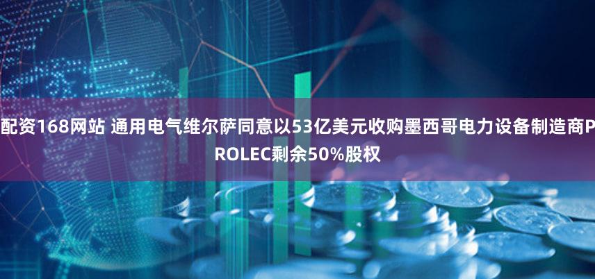 配资168网站 通用电气维尔萨同意以53亿美元收购墨西哥电力设备制造商PROLEC剩余50%股权