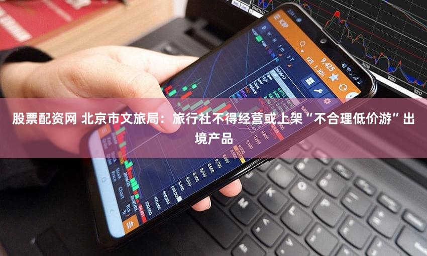 股票配资网 北京市文旅局：旅行社不得经营或上架“不合理低价游”出境产品