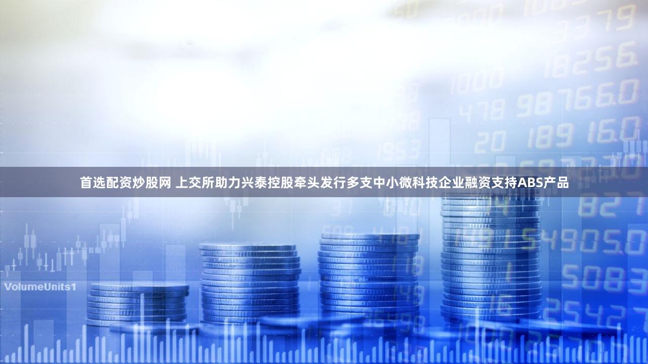 首选配资炒股网 上交所助力兴泰控股牵头发行多支中小微科技企业融资支持ABS产品
