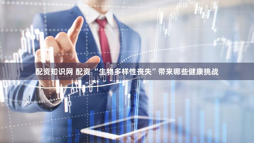 配资知识网 配资 “生物多样性丧失”带来哪些健康挑战