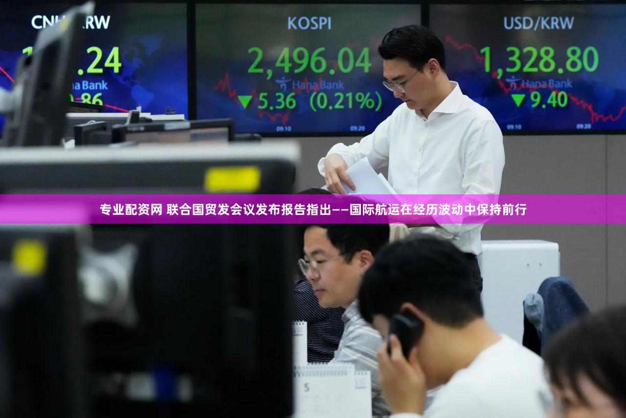 专业配资网 联合国贸发会议发布报告指出——国际航运在经历波动中保持前行