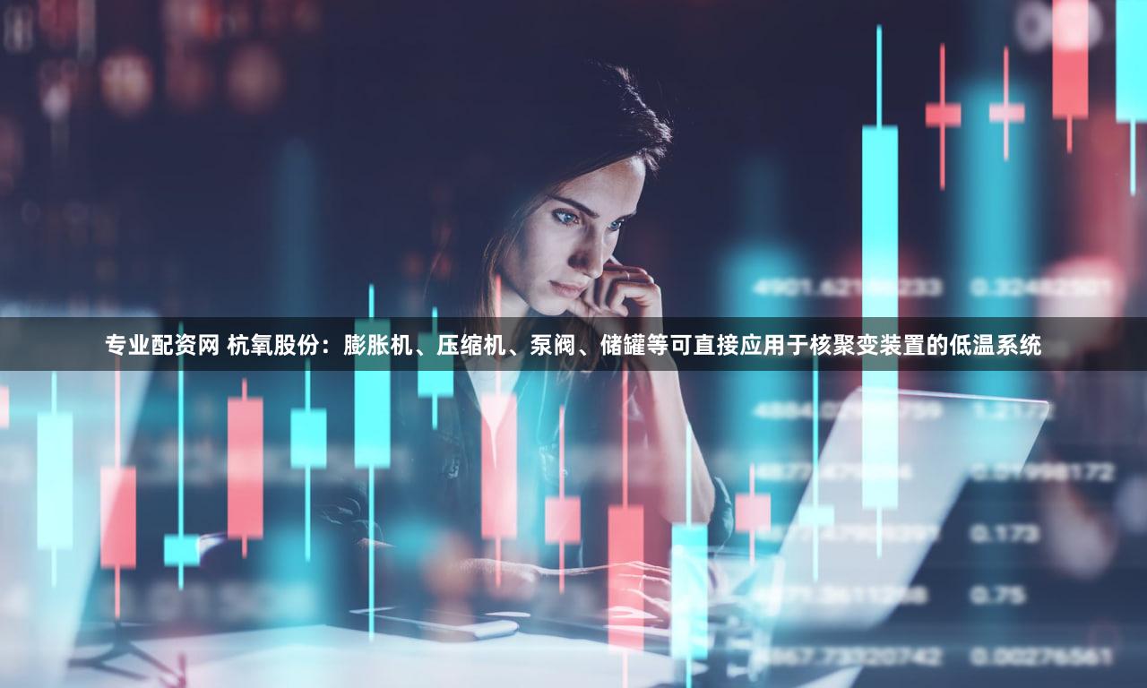 专业配资网 杭氧股份：膨胀机、压缩机、泵阀、储罐等可直接应用于核聚变装置的低温系统