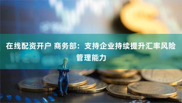 在线配资开户 商务部：支持企业持续提升汇率风险管理能力