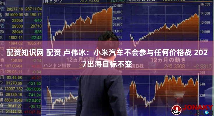 配资知识网 配资 卢伟冰：小米汽车不会参与任何价格战 2027出海目标不变