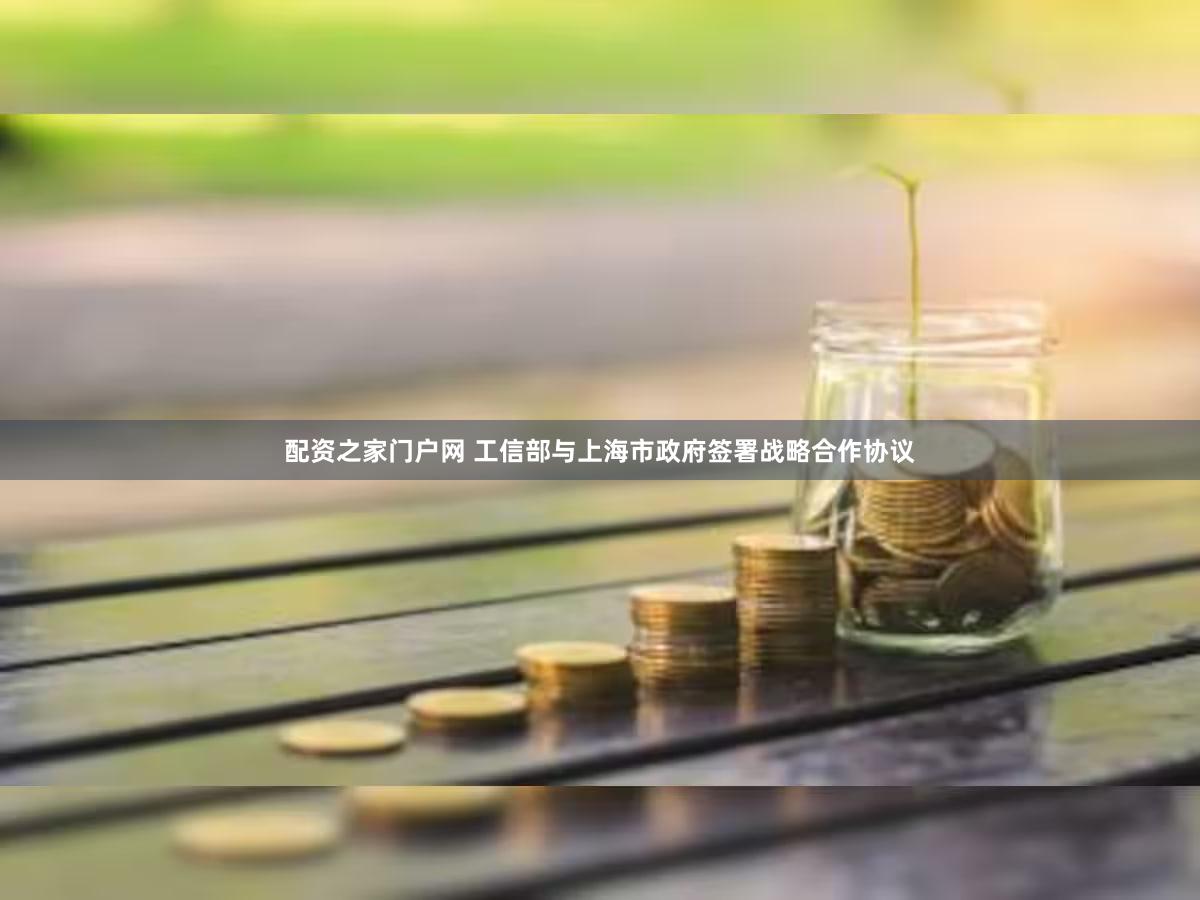 配资之家门户网 工信部与上海市政府签署战略合作协议