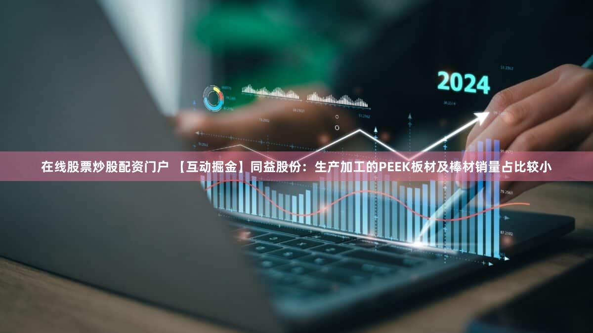 在线股票炒股配资门户 【互动掘金】同益股份：生产加工的PEEK板材及棒材销量占比较小