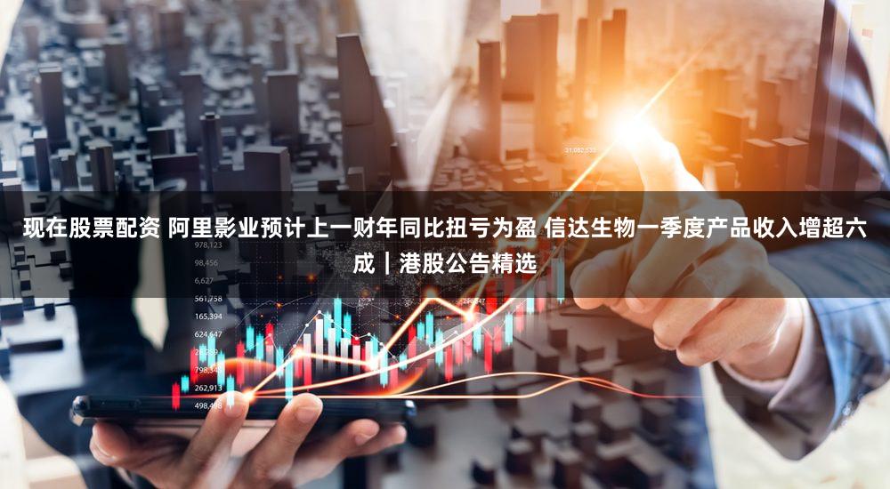 现在股票配资 阿里影业预计上一财年同比扭亏为盈 信达生物一季度产品收入增超六成｜港股公告精选