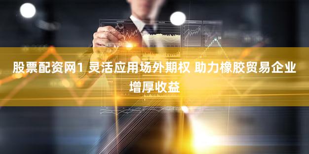 股票配资网1 灵活应用场外期权 助力橡胶贸易企业增厚收益