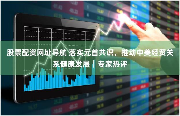 股票配资网址导航 落实元首共识，推动中美经贸关系健康发展｜专家热评