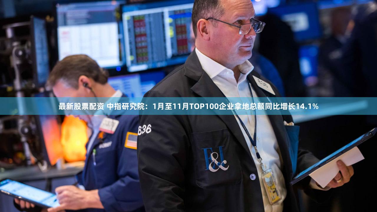 最新股票配资 中指研究院：1月至11月TOP100企业拿地总额同比增长14.1%