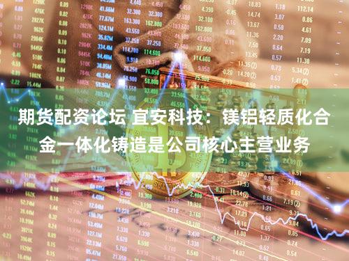 期货配资论坛 宜安科技：镁铝轻质化合金一体化铸造是公司核心主营业务