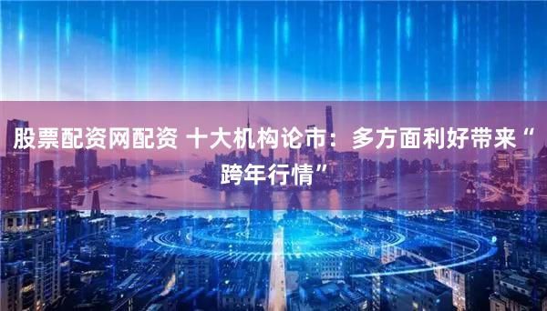 股票配资网配资 十大机构论市：多方面利好带来“跨年行情”